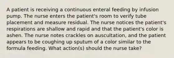 A patient is receiving a continuous enteral feeding by infusion pump. The nurse enters the patient's room to verify tube placement and measure residual. The nurse notices the patient's respirations are shallow and rapid and that the patient's color is ashen. The nurse notes crackles on auscultation, and the patient appears to be coughing up sputum of a color similar to the formula feeding. What action(s) should the nurse take?