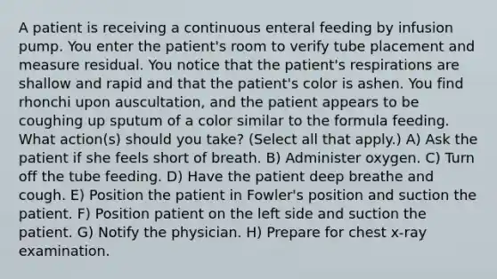 A patient is receiving a continuous enteral feeding by infusion pump. You enter the patient's room to verify tube placement and measure residual. You notice that the patient's respirations are shallow and rapid and that the patient's color is ashen. You find rhonchi upon auscultation, and the patient appears to be coughing up sputum of a color similar to the formula feeding. What action(s) should you take? (Select all that apply.) A) Ask the patient if she feels short of breath. B) Administer oxygen. C) Turn off the tube feeding. D) Have the patient deep breathe and cough. E) Position the patient in Fowler's position and suction the patient. F) Position patient on the left side and suction the patient. G) Notify the physician. H) Prepare for chest x-ray examination.