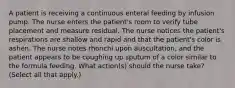 A patient is receiving a continuous enteral feeding by infusion pump. The nurse enters the patient's room to verify tube placement and measure residual. The nurse notices the patient's respirations are shallow and rapid and that the patient's color is ashen. The nurse notes rhonchi upon auscultation, and the patient appears to be coughing up sputum of a color similar to the formula feeding. What action(s) should the nurse take? (Select all that apply.)