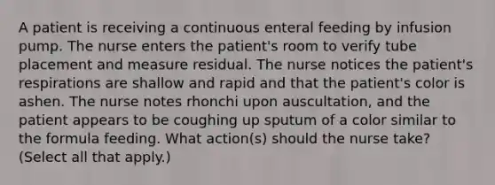 A patient is receiving a continuous enteral feeding by infusion pump. The nurse enters the patient's room to verify tube placement and measure residual. The nurse notices the patient's respirations are shallow and rapid and that the patient's color is ashen. The nurse notes rhonchi upon auscultation, and the patient appears to be coughing up sputum of a color similar to the formula feeding. What action(s) should the nurse take? (Select all that apply.)