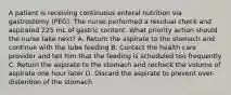 A patient is receiving continuous enteral nutrition via gastrostomy (PEG). The nurse performed a residual check and aspirated 225 mL of gastric content. What priority action should the nurse take next? A. Return the aspirate to the stomach and continue with the tube feeding B. Contact the health care provider and tell him that the feeding is scheduled too frequently C. Return the aspirate to the stomach and recheck the volume of aspirate one hour later D. Discard the aspirate to prevent over-distention of the stomach