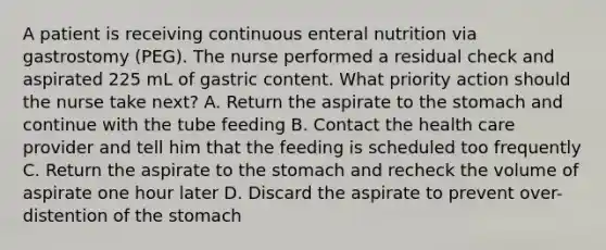 A patient is receiving continuous enteral nutrition via gastrostomy (PEG). The nurse performed a residual check and aspirated 225 mL of gastric content. What priority action should the nurse take next? A. Return the aspirate to the stomach and continue with the tube feeding B. Contact the health care provider and tell him that the feeding is scheduled too frequently C. Return the aspirate to the stomach and recheck the volume of aspirate one hour later D. Discard the aspirate to prevent over-distention of the stomach