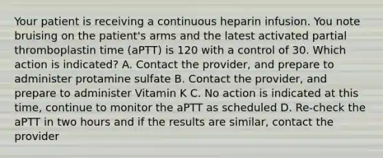 Your patient is receiving a continuous heparin infusion. You note bruising on the patient's arms and the latest activated partial thromboplastin time (aPTT) is 120 with a control of 30. Which action is indicated? A. Contact the provider, and prepare to administer protamine sulfate B. Contact the provider, and prepare to administer Vitamin K C. No action is indicated at this time, continue to monitor the aPTT as scheduled D. Re-check the aPTT in two hours and if the results are similar, contact the provider