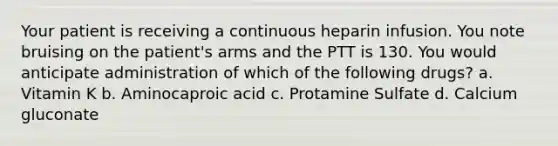 Your patient is receiving a continuous heparin infusion. You note bruising on the patient's arms and the PTT is 130. You would anticipate administration of which of the following drugs? a. Vitamin K b. Aminocaproic acid c. Protamine Sulfate d. Calcium gluconate