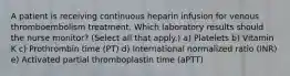 A patient is receiving continuous heparin infusion for venous thromboembolism treatment. Which laboratory results should the nurse monitor? (Select all that apply.) a) Platelets b) Vitamin K c) Prothrombin time (PT) d) International normalized ratio (INR) e) Activated partial thromboplastin time (aPTT)