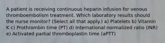 A patient is receiving continuous heparin infusion for venous thromboembolism treatment. Which laboratory results should the nurse monitor? (Select all that apply.) a) Platelets b) Vitamin K c) Prothrombin time (PT) d) International normalized ratio (INR) e) Activated partial thromboplastin time (aPTT)