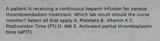 A patient Is receiving a continuous heparin infusion for venous thromboembolism treatment. Which lab result should the nurse monitor? Select all that apply A. Platelets B. Vitamin K C. Prothrombin Time (PT) D. INR E. Activated partial thromboplastin time (aPTT)