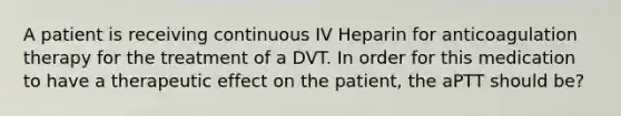 A patient is receiving continuous IV Heparin for anticoagulation therapy for the treatment of a DVT. In order for this medication to have a therapeutic effect on the patient, the aPTT should be?