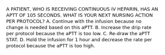 A PATIENT, WHO IS RECEIVING CONTINUOUS IV HEPARIN, HAS AN APTT OF 105 SECONDS. WHAT IS YOUR NEXT NURSING ACTION PER PROTOCOL? A. Continue with the infusion because no change is needed based on this aPTT. B. Increase the drip rate per protocol because the aPTT is too low. C. Re-draw the aPTT STAT. D. Hold the infusion for 1 hour and decrease the rate per protocol because the aPTT is too high.