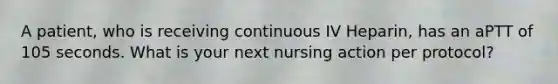 A patient, who is receiving continuous IV Heparin, has an aPTT of 105 seconds. What is your next nursing action per protocol?