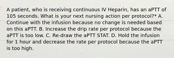 A patient, who is receiving continuous IV Heparin, has an aPTT of 105 seconds. What is your next nursing action per protocol?* A. Continue with the infusion because no change is needed based on this aPTT. B. Increase the drip rate per protocol because the aPTT is too low. C. Re-draw the aPTT STAT. D. Hold the infusion for 1 hour and decrease the rate per protocol because the aPTT is too high.