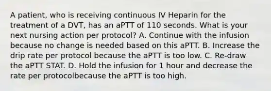 A patient, who is receiving continuous IV Heparin for the treatment of a DVT, has an aPTT of 110 seconds. What is your next nursing action per protocol? A. Continue with the infusion because no change is needed based on this aPTT. B. Increase the drip rate per protocol because the aPTT is too low. C. Re-draw the aPTT STAT. D. Hold the infusion for 1 hour and decrease the rate per protocolbecause the aPTT is too high.