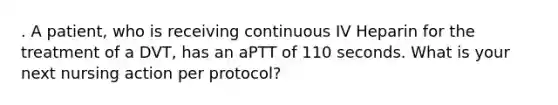 . A patient, who is receiving continuous IV Heparin for the treatment of a DVT, has an aPTT of 110 seconds. What is your next nursing action per protocol?