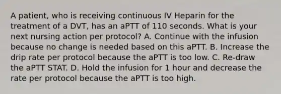 A patient, who is receiving continuous IV Heparin for the treatment of a DVT, has an aPTT of 110 seconds. What is your next nursing action per protocol? A. Continue with the infusion because no change is needed based on this aPTT. B. Increase the drip rate per protocol because the aPTT is too low. C. Re-draw the aPTT STAT. D. Hold the infusion for 1 hour and decrease the rate per protocol because the aPTT is too high.