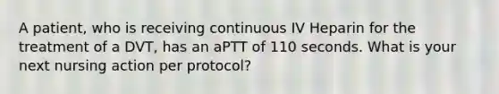 A patient, who is receiving continuous IV Heparin for the treatment of a DVT, has an aPTT of 110 seconds. What is your next nursing action per protocol?