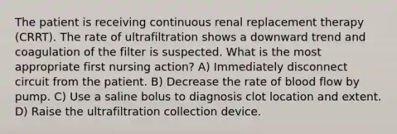 The patient is receiving continuous renal replacement therapy (CRRT). The rate of ultrafiltration shows a downward trend and coagulation of the filter is suspected. What is the most appropriate first nursing action? A) Immediately disconnect circuit from the patient. B) Decrease the rate of blood flow by pump. C) Use a saline bolus to diagnosis clot location and extent. D) Raise the ultrafiltration collection device.