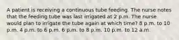 A patient is receiving a continuous tube feeding. The nurse notes that the feeding tube was last irrigated at 2 p.m. The nurse would plan to irrigate the tube again at which time? 8 p.m. to 10 p.m. 4 p.m. to 6 p.m. 6 p.m. to 8 p.m. 10 p.m. to 12 a.m.