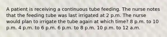 A patient is receiving a continuous tube feeding. The nurse notes that the feeding tube was last irrigated at 2 p.m. The nurse would plan to irrigate the tube again at which time? 8 p.m. to 10 p.m. 4 p.m. to 6 p.m. 6 p.m. to 8 p.m. 10 p.m. to 12 a.m.