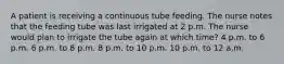 A patient is receiving a continuous tube feeding. The nurse notes that the feeding tube was last irrigated at 2 p.m. The nurse would plan to irrigate the tube again at which time? 4 p.m. to 6 p.m. 6 p.m. to 8 p.m. 8 p.m. to 10 p.m. 10 p.m. to 12 a.m.