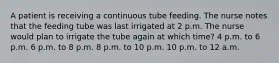 A patient is receiving a continuous tube feeding. The nurse notes that the feeding tube was last irrigated at 2 p.m. The nurse would plan to irrigate the tube again at which time? 4 p.m. to 6 p.m. 6 p.m. to 8 p.m. 8 p.m. to 10 p.m. 10 p.m. to 12 a.m.