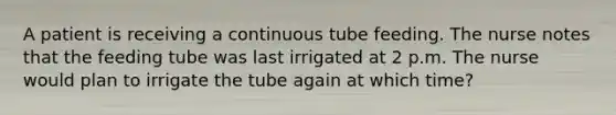 A patient is receiving a continuous tube feeding. The nurse notes that the feeding tube was last irrigated at 2 p.m. The nurse would plan to irrigate the tube again at which time?