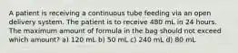 A patient is receiving a continuous tube feeding via an open delivery system. The patient is to receive 480 mL in 24 hours. The maximum amount of formula in the bag should not exceed which amount? a) 120 mL b) 50 mL c) 240 mL d) 80 mL