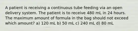 A patient is receiving a continuous tube feeding via an open delivery system. The patient is to receive 480 mL in 24 hours. The maximum amount of formula in the bag should not exceed which amount? a) 120 mL b) 50 mL c) 240 mL d) 80 mL