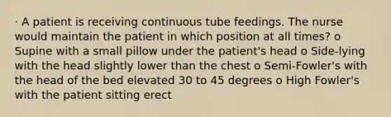 · A patient is receiving continuous tube feedings. The nurse would maintain the patient in which position at all times? o Supine with a small pillow under the patient's head o Side-lying with the head slightly lower than the chest o Semi-Fowler's with the head of the bed elevated 30 to 45 degrees o High Fowler's with the patient sitting erect