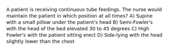 A patient is receiving continuous tube feedings. The nurse would maintain the patient in which position at all times? A) Supine with a small pillow under the patient's head B) Semi-Fowler's with the head of the bed elevated 30 to 45 degrees C) High Fowler's with the patient sitting erect D) Side-lying with the head slightly lower than the chest