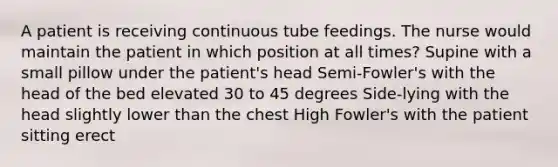 A patient is receiving continuous tube feedings. The nurse would maintain the patient in which position at all times? Supine with a small pillow under the patient's head Semi-Fowler's with the head of the bed elevated 30 to 45 degrees Side-lying with the head slightly lower than the chest High Fowler's with the patient sitting erect