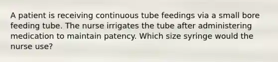 A patient is receiving continuous tube feedings via a small bore feeding tube. The nurse irrigates the tube after administering medication to maintain patency. Which size syringe would the nurse use?