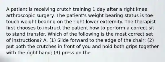 A patient is receiving crutch training 1 day after a right knee arthroscopic surgery. The patient's weight bearing status is toe-touch weight bearing on the right lower extremity. The therapist first chooses to instruct the patient how to perform a correct sit to stand transfer. Which of the following is the most correct set of instructions? A. (1) Slide forward to the edge of the chair; (2) put both the crutches in front of you and hold both grips together with the right hand; (3) press on the