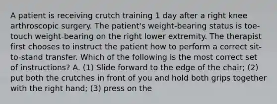 A patient is receiving crutch training 1 day after a right knee arthroscopic surgery. The patient's weight-bearing status is toe-touch weight-bearing on the right lower extremity. The therapist first chooses to instruct the patient how to perform a correct sit-to-stand transfer. Which of the following is the most correct set of instructions? A. (1) Slide forward to the edge of the chair; (2) put both the crutches in front of you and hold both grips together with the right hand; (3) press on the