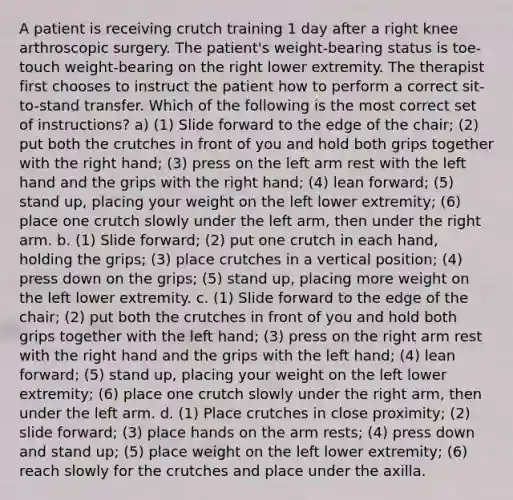 A patient is receiving crutch training 1 day after a right knee arthroscopic surgery. The patient's weight-bearing status is toe-touch weight-bearing on the right lower extremity. The therapist first chooses to instruct the patient how to perform a correct sit-to-stand transfer. Which of the following is the most correct set of instructions? a) (1) Slide forward to the edge of the chair; (2) put both the crutches in front of you and hold both grips together with the right hand; (3) press on the left arm rest with the left hand and the grips with the right hand; (4) lean forward; (5) stand up, placing your weight on the left lower extremity; (6) place one crutch slowly under the left arm, then under the right arm. b. (1) Slide forward; (2) put one crutch in each hand, holding the grips; (3) place crutches in a vertical position; (4) press down on the grips; (5) stand up, placing more weight on the left lower extremity. c. (1) Slide forward to the edge of the chair; (2) put both the crutches in front of you and hold both grips together with the left hand; (3) press on the right arm rest with the right hand and the grips with the left hand; (4) lean forward; (5) stand up, placing your weight on the left lower extremity; (6) place one crutch slowly under the right arm, then under the left arm. d. (1) Place crutches in close proximity; (2) slide forward; (3) place hands on the arm rests; (4) press down and stand up; (5) place weight on the left lower extremity; (6) reach slowly for the crutches and place under the axilla.