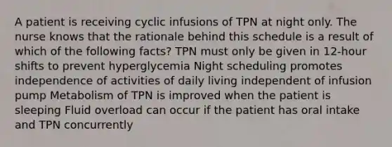 A patient is receiving cyclic infusions of TPN at night only. The nurse knows that the rationale behind this schedule is a result of which of the following facts? TPN must only be given in 12-hour shifts to prevent hyperglycemia Night scheduling promotes independence of activities of daily living independent of infusion pump Metabolism of TPN is improved when the patient is sleeping Fluid overload can occur if the patient has oral intake and TPN concurrently