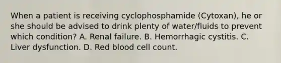 When a patient is receiving cyclophosphamide (Cytoxan), he or she should be advised to drink plenty of water/fluids to prevent which condition? A. Renal failure. B. Hemorrhagic cystitis. C. Liver dysfunction. D. Red blood cell count.