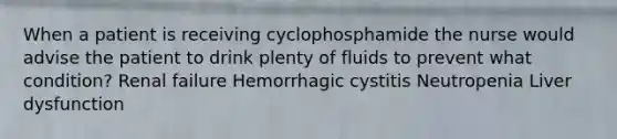 When a patient is receiving cyclophosphamide the nurse would advise the patient to drink plenty of fluids to prevent what condition? Renal failure Hemorrhagic cystitis Neutropenia Liver dysfunction