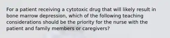 For a patient receiving a cytotoxic drug that will likely result in bone marrow depression, which of the following teaching considerations should be the priority for the nurse with the patient and family members or caregivers?