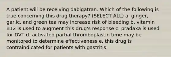 A patient will be receiving dabigatran. Which of the following is true concerning this drug therapy? (SELECT ALL) a. ginger, garlic, and green tea may increase risk of bleeding b. vitamin B12 is used to augment this drug's response c. pradaxa is used for DVT d. activated partial thromboplastin time may be monitored to determine effectiveness e. this drug is contraindicated for patients with gastritis