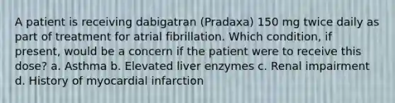 A patient is receiving dabigatran (Pradaxa) 150 mg twice daily as part of treatment for atrial fibrillation. Which condition, if present, would be a concern if the patient were to receive this dose? a. Asthma b. Elevated liver enzymes c. Renal impairment d. History of myocardial infarction