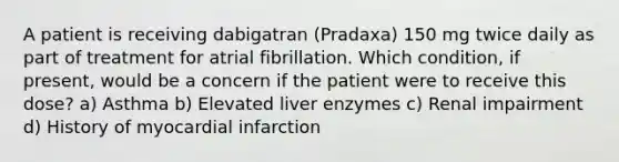 A patient is receiving dabigatran (Pradaxa) 150 mg twice daily as part of treatment for atrial fibrillation. Which condition, if present, would be a concern if the patient were to receive this dose? a) Asthma b) Elevated liver enzymes c) Renal impairment d) History of myocardial infarction