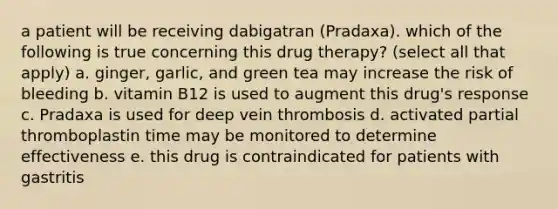 a patient will be receiving dabigatran (Pradaxa). which of the following is true concerning this drug therapy? (select all that apply) a. ginger, garlic, and green tea may increase the risk of bleeding b. vitamin B12 is used to augment this drug's response c. Pradaxa is used for deep vein thrombosis d. activated partial thromboplastin time may be monitored to determine effectiveness e. this drug is contraindicated for patients with gastritis