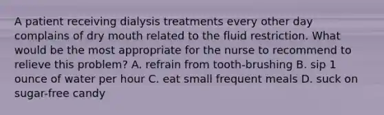 A patient receiving dialysis treatments every other day complains of dry mouth related to the fluid restriction. What would be the most appropriate for the nurse to recommend to relieve this problem? A. refrain from tooth-brushing B. sip 1 ounce of water per hour C. eat small frequent meals D. suck on sugar-free candy