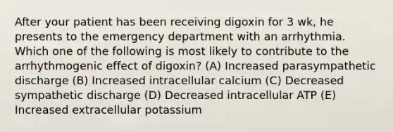 After your patient has been receiving digoxin for 3 wk, he presents to the emergency department with an arrhythmia. Which one of the following is most likely to contribute to the arrhythmogenic effect of digoxin? (A) Increased parasympathetic discharge (B) Increased intracellular calcium (C) Decreased sympathetic discharge (D) Decreased intracellular ATP (E) Increased extracellular potassium