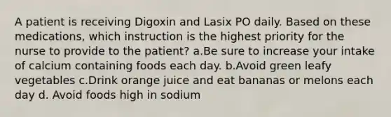 A patient is receiving Digoxin and Lasix PO daily. Based on these medications, which instruction is the highest priority for the nurse to provide to the patient? a.Be sure to increase your intake of calcium containing foods each day. b.Avoid green leafy vegetables c.Drink orange juice and eat bananas or melons each day d. Avoid foods high in sodium