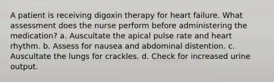 A patient is receiving digoxin therapy for heart failure. What assessment does the nurse perform before administering the medication? a. Auscultate the apical pulse rate and heart rhythm. b. Assess for nausea and abdominal distention. c. Auscultate the lungs for crackles. d. Check for increased urine output.