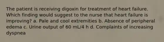 The patient is receiving digoxin for treatment of heart failure. Which finding would suggest to the nurse that heart failure is improving? a. Pale and cool extremities b. Absence of peripheral edema c. Urine output of 60 mL/4 h d. Complaints of increasing dyspnea