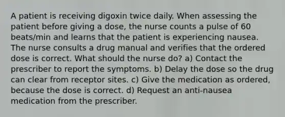 A patient is receiving digoxin twice daily. When assessing the patient before giving a dose, the nurse counts a pulse of 60 beats/min and learns that the patient is experiencing nausea. The nurse consults a drug manual and verifies that the ordered dose is correct. What should the nurse do? a) Contact the prescriber to report the symptoms. b) Delay the dose so the drug can clear from receptor sites. c) Give the medication as ordered, because the dose is correct. d) Request an anti-nausea medication from the prescriber.