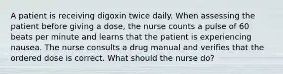 A patient is receiving digoxin twice daily. When assessing the patient before giving a dose, the nurse counts a pulse of 60 beats per minute and learns that the patient is experiencing nausea. The nurse consults a drug manual and verifies that the ordered dose is correct. What should the nurse do?