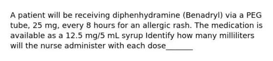 A patient will be receiving diphenhydramine (Benadryl) via a PEG tube, 25 mg, every 8 hours for an allergic rash. The medication is available as a 12.5 mg/5 mL syrup Identify how many milliliters will the nurse administer with each dose_______